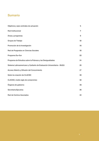 3
3
Objetivos y ejes centrales de actuación						 5
Red Institucional 						 7
Áreas y programas						 9
Grupos de Trabajo						 10
Promoción de la Investigación						 14
Red de Posgrados en Ciencias Sociales						 18
Programa Sur-Sur						22
Programa de Estudios sobre la Pobreza y las Desigualdades 						 24
Sistema Latinoamericano y Caribeño de Evaluación Universitaria – SILEU			 26
Acceso Abierto y Difusión del Conocimiento						 27
Sobre la creación de CLACSO						 30
CLACSO, medio siglo de compromiso						 32
Órganos de gobierno						 34
Secretaría Ejecutiva						36
Red de Centros Asociados 						 40
3
Sumario
 