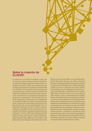 Sobre la creación de
CLACSO
La creación de CLACSO se remonta a 1964, año
en que tuvo lugar en Buenos Aires la Conferen-
cia sobre Sociología Comparada organizada por el
Instituto Torcuato Di Tella, con el copatrocinio del
Consejo Internacional de Ciencias Sociales (ICSS)
y la UNESCO. Por iniciativa de los participantes
latinoamericanos, en dicha reunión se aprobó una
resolución mediante la cual se dio inicio al proce-
so de constitución de un organismo encargado de
promover la coordinación y articulación entre los
centros dedicados a la docencia y la investigación
en ciencias sociales de la región. Una mayor y más
activa cooperación entre estas instituciones fue
identificada como una necesidad urgente. Crear un
organismo destinado a tal fin constituía, entonces,
un desafío ineludible. Dos años más tarde fue con-
vocada la Comisión Organizadora del mencionado
organismo, la cual contó con la participación de
Enrique Oteiza, Aldo Ferrer, Osvaldo Fals Borda,
Felipe Herrera, Hélio Jaguaribe, Luis Lander, José
Matos Mar, Carlos Massad, Raúl Prebisch y Víctor
Urquidi. En octubre de 1966, en la Universidad Cen-
tral de Venezuela, Caracas, tuvo lugar la Primera
Reunión Latinoamericana de Directores de Centros
e Institutos de Investigación en Ciencias Sociales,
ocasión en la que se constituyó una nueva Comisión
Organizadora, esta vez integrada por Francisco Or-
tega, José Matos Mar, Luis Ratinoff, Víctor Urquidi,
Aldo Ferrer y Enrique Oteiza. El 14 de octubre de
1967 se llevó a cabo la Universidad de los Andes,
Bogotá, la Segunda Reunión de Directores de Centros
e Institutos de Investigación en Ciencias Sociales,
donde esta Comisión presentó la propuesta que
establecería formalmente la creación del Consejo
Latinoamericano de Ciencias Sociales (CLACSO).
En aquellas históricas jornadas se aprobaron tam-
bién los estatutos fundacionales, se eligió el primer
Comité Directivo, se designó a Aldo Ferrer como
primer Secretario Ejecutivo y fueron designados los
primeros coordinadores de las Comisiones y Grupos
de Trabajo mediante los cuales se daría comienzo
a las actividades académicas del Consejo.
 