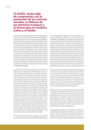 CLACSO
CLACSO, medio siglo
de compromiso con la
promoción de las ciencias
sociales, la defensa de
los derechos humanos y
la democracia en América
Latina y el Caribe
En sus casi cincuenta años de historia, el Consejo Lati-
noamericano de Ciencias Sociales ha desempeñado un
papel de gran importancia en el desarrollo de la investi-
gación social y el pensamiento crítico, la defensa de los
derechoshumanosylapromocióndelascienciassociales
en América Latina y el Caribe. Agrupando inicialmente
a 60 centros de investigación de diversos países de la
región, CLACSO no ha dejado de crecer, siendo una de
lasmásactivasredesacadémicasdestinadasapromover
la cooperación y el intercambio entre instituciones de
formación e investigación en el campo de las ciencias
sociales.Durantelosúltimosañoshaasumidocomouna
de sus prioridades la necesidad de tender puentes entre
las ciencias sociales y el desarrollo de políticas públicas
que permitan promover un desarrollo económico, social
y ambiental sostenible.
La temprana voluntad de integración regional ha
definido las acciones de CLACSO desde su funda-
ción. Identificando problemas e intereses comunes,
su amplia red ha contribuido a la superación de mu-
chas de las barreras de comunicación existentes,
promoviendo programas e iniciativas articuladas que
han alcanzado gran impacto y relevancia regional.
Entre estas acciones se destaca, sin lugar a dudas,
el programa de Grupos de Trabajo, que desde 1967
convoca a centenas de investigadores mediante la
realización de debates y seminarios internacionales y
el impulso al desarrollo de investigaciones y estudios
colaborativos, así como por medio de una intensa
producción editorial que ha nutrido el pensamiento
social crítico en todos los países de la región. La ya
emblemática Biblioteca de Ciencias Sociales promo-
vida por CLACSO fue una de las primeras en brindar
un espacio imprescindible para la publicación de
libros y la distribución de textos seminales en di-
versos campos de la teoría y la investigación social,
desarrolladas por la intelectualidad latinoamericana
y caribeña entre los años sesenta y ochenta.
El establecimiento y posterior desarrollo de CLACSO
ha estado marcado por la inestabilidad política que
ha vivido la región durante las últimas décadas. Las
cruentas dictaduras militares y, en numerosas opor-
tunidades, la fragilidad de los gobiernos democráticos
han sido un factor que ha limitado o bloqueado el de-
sarrollo de las ciencias sociales en América Latina y el
Caribe, constituyendo un escenario de desequilibrios
institucionales e inequidades sociales que ha redoblado
el desafío asumido por el Consejo en su defensa de la li-
bertad académica, el pensamiento crítico, la autonomía
universitaria y los derechos humanos. Durante los años
setenta y ochenta, CLACSO organizó programas acadé-
micos cuyo principal objetivo fue proteger y preservar la
vida de muchos intelectuales latinoamericanos perse-
guidos por los regímenes dictatoriales, contribuyendo
así a garantizar la supervivencia de una producción
intelectual autónoma y crítica en nuestro continente.
En el marco de los procesos de transición democrática
que vivieron muchos de los países latinoamericanos
en la década del ochenta, CLACSO jugó un papel
de gran importancia para la reconstrucción de las
instituciones académicas públicas, además de pro-
mover iniciativas de intercambio y cooperación que
colaboraron con la obtención de recursos financieros
externos, fundamentales para la institucionalización
de las ciencias sociales en toda la región.
Aquellos fueron años de gran desarrollo de los Grupos
de Trabajo y del Programa de Becas, así como de con-
solidación de la política editorial llevada a cabo desde
la fundación del Consejo. Los procesos de transición
democrática y, en dicho contexto, la reconstrucción
de las instituciones de investigación y docencia en
el campo de las ciencias sociales consolidaron la
presencia regional de CLACSO, ampliando signifi-
cativamente su campo de actuación.
La década del noventa, en un escenario marcado por
la proliferación de gobiernos neoliberales y conserva-
dores en todo el continente, actualizó y redefinió los
desafíos institucionales del Consejo. Durante estos
años, atravesados por una brutal ofensiva privatizadora,
 