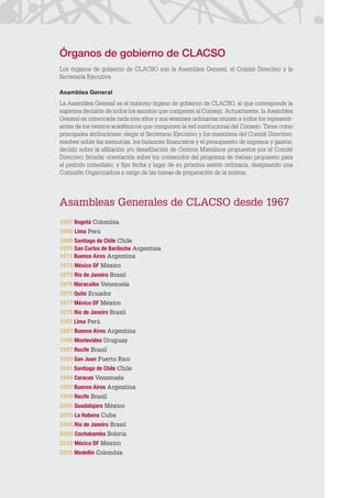 CLACSO
Asambleas Generales de CLACSO desde 1967
1967 Bogotá Colombia
1968 Lima Perú
1969 Santiago de Chile Chile
1970 San Carlos de Bariloche Argentina
1971 Buenos Aires Argentina
1972 México DF México
1973 Río de Janeiro Brasil
1974 Maracaibo Venezuela
1975 Quito Ecuador
1977 México DF México
1979 Río de Janeiro Brasil
1981 Lima Perú
1983 Buenos Aires Argentina
1985 Montevideo Uruguay
1987 Recife Brasil
1989 San Juan Puerto Rico
1991 Santiago de Chile Chile
1994 Caracas Venezuela
1997 Buenos Aires Argentina
1999 Recife Brasil
2001 Guadalajara México
2003 La Habana Cuba
2006 Río de Janeiro Brasil
2009 Cochabamba Bolivia
2012 México DF México
2015 Medellín Colombia
Órganos de gobierno de CLACSO
Los órganos de gobierno de CLACSO son la Asamblea General, el Comité Directivo y la
Secretaría Ejecutiva.
Asamblea General
La Asamblea General es el máximo órgano de gobierno de CLACSO, al que corresponde la
suprema decisión de todos los asuntos que competen al Consejo. Actualmente, la Asamblea
General es convocada cada tres años y sus sesiones ordinarias reúnen a todos los represent-
antes de los centros académicos que componen la red institucional del Consejo. Tiene como
principales atribuciones: elegir el Secretario Ejecutivo y los miembros del Comité Directivo;
resolver sobre las memorias, los balances financieros y el presupuesto de ingresos y gastos;
decidir sobre la afiliación y/o desafiliación de Centros Miembros propuestos por el Comité
Directivo; brindar orientación sobre los contenidos del programa de trabajo propuesto para
el período inmediato; y fijar fecha y lugar de su próxima sesión ordinaria, designando una
Comisión Organizadora a cargo de las tareas de preparación de la misma.
 