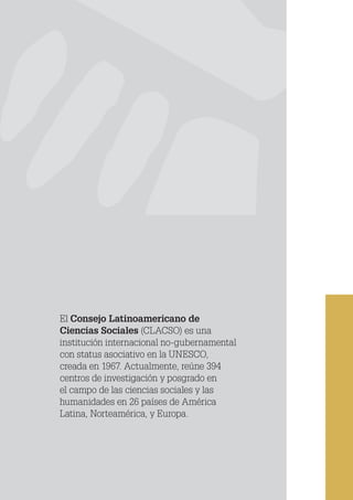 CLACSO
El Consejo Latinoamericano de
Ciencias Sociales (CLACSO) es una
institución internacional no-gubernamental
con status asociativo en la UNESCO,
creada en 1967. Actualmente, reúne 394
centros de investigación y posgrado en
el campo de las ciencias sociales y las
humanidades en 26 países de América
Latina, Norteamérica, y Europa.
 