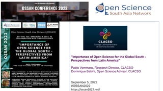 "Importance of Open Science for the Global South -
Perspectives from Latin America"
Pablo Vommaro, Research Director, CLACSO
Dominique Babini, Open Science Advisor, CLACSO
September 5, 2022
#OSSAN2022
https://ossan2022.net/
 
