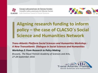 Aligning research funding to inform
policy – the case of CLACSO´s Social
Science and Humanities Network
Trans-Atlantic Platform Social Sciences and Humanities Workshop :
A New Transatlantic Dialogue in Social Sciences and Humanities
Workshop 2: From Research to Policy Making
Brussels, The Royal Flemish Academy of Sciences and Arts,
27-28 September 2016
 