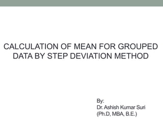 By:
Dr.Ashish Kumar Suri
(Ph.D, MBA, B.E.)
CALCULATION OF MEAN FOR GROUPED
DATA BY STEP DEVIATION METHOD
 