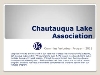 Chautauqua Lake
                           Association
                                   Cummins Volunteer Program 2011
Despite having to dry dock half of our fleet due to state and county funding cutbacks,
CLA cleanup expended 8,177 hours taking over 4,470 tons of weeds and debris out of
the lake during a 12-week season. Without the commitment from Cummins Engine
employees volunteering over 1,000 man-hours of their time to the shoreline cleanup
program, we could not have provided the comprehensive shoreline service with our
reduced program.
 