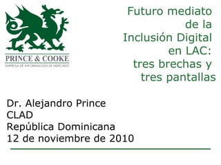 Futuro mediato  de la  Inclusión Digital  en LAC:  tres brechas y  tres pantallas Dr. Alejandro Prince CLAD  República Dominicana 12 de noviembre de 2010 