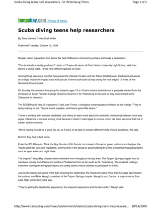 Scuba diving teens help researchers ‐ St. Petersburg Times                                                           Page 1 of 2




                                                     

   Scuba diving teens help researchers
   By Tony Marrero, Times Staff Writer


   Published Tuesday, October 13, 2009




   Morgan Liston popped up from below the Gulf of Mexico's shimmering surface and made a declaration.


   "This is actually a really good reef," Liston, a 17-year-old senior at Palm Harbor University High School, said from
   behind a diving mask. "It has nine different species of coral."


   Among those species is one that has piqued the interest of Liston and her fellow SCUBAnauts: Cladocora arbuscula,
   an orange, macaroni-shaped coral that sprouts in tennis ball-sized clumps along the rock ledges 12 miles off the
   Hernando County coast.


   On Sunday, the amateur dive group for students ages 12 to 18 led a marine scientist and a graduate student from the
   University of South Florida's College of Marine Science in St. Petersburg to the spot so they could collect some
   Cladocora for research.


   The SCUBAnauts' help is "a godsend," said Jose Torres, a biological oceanography professor at the college. "They're
   really helping us out. They're smart, capable, and they're good little divers."


   Torres is working with doctoral candidate Lara Henry to learn more about the symbiotic relationship between coral and
   algae. Cladocora is unusual among coral because it doesn't need algae to survive, much like deep sea coral that live in
   colder, darker environs.


   "We're hoping it could be a good lab rat, as it were, to be able to answer different kinds of coral questions," he said.


   But first they had to find some.


   Enter the SCUBAnauts. Think the Boy Scouts or Girl Scouts, but instead of brown or green uniforms and badges, the
   'Nauts sport wet suits and regulators, earning rank in the group by accumulating dive time and completing special tasks
   such as open water and night dives.


   The original Tampa Bay chapter draws members from throughout the bay area. The Tarpon Springs chapter has 30
   members, mostly from Pasco and northern Pinellas but from as far south as St. Petersburg. The students undergo
   extensive training on diving techniques and safety before they're allowed to participate in a dive.


   Just as the Scouts are about more than enjoying the wilderness, the 'Nauts are about more than fun days spent below
   the surface, said Mike Waugh, president of the Tarpon Springs chapter. Waugh's son, Connor, a sophomore at East
   Lake High, joined two years ago.


   "They're getting the leadership experience, the research experience and the dive skills," Waugh said.




http://www.tampabay.com/news/environment/water/scuba‐diving‐teens‐help‐researc... 10/14/2009
 