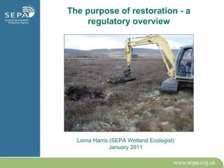The purpose of restoration - a
     regulatory overview




  Lorna Harris (SEPA Wetland Ecologist)
               January 2011
 