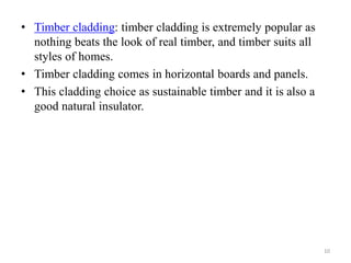 • Timber cladding: timber cladding is extremely popular as
nothing beats the look of real timber, and timber suits all
styles of homes.
• Timber cladding comes in horizontal boards and panels.
• This cladding choice as sustainable timber and it is also a
good natural insulator.
10
 