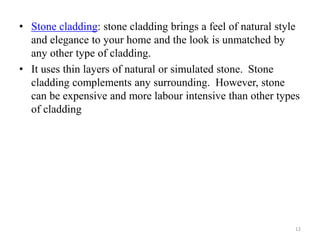 • Stone cladding: stone cladding brings a feel of natural style
and elegance to your home and the look is unmatched by
any other type of cladding.
• It uses thin layers of natural or simulated stone. Stone
cladding complements any surrounding. However, stone
can be expensive and more labour intensive than other types
of cladding
12
 