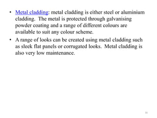 • Metal cladding: metal cladding is either steel or aluminium
cladding. The metal is protected through galvanising
powder coating and a range of different colours are
available to suit any colour scheme.
• A range of looks can be created using metal cladding such
as sleek flat panels or corrugated looks. Metal cladding is
also very low maintenance.
16
 
