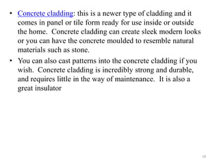 • Concrete cladding: this is a newer type of cladding and it
comes in panel or tile form ready for use inside or outside
the home. Concrete cladding can create sleek modern looks
or you can have the concrete moulded to resemble natural
materials such as stone.
• You can also cast patterns into the concrete cladding if you
wish. Concrete cladding is incredibly strong and durable,
and requires little in the way of maintenance. It is also a
great insulator
18
 