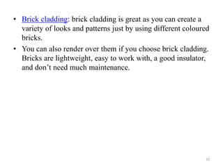 • Brick cladding: brick cladding is great as you can create a
variety of looks and patterns just by using different coloured
bricks.
• You can also render over them if you choose brick cladding.
Bricks are lightweight, easy to work with, a good insulator,
and don’t need much maintenance.
20
 