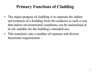 • The major purpose of cladding is to separate the indoor
environment of a building from the outdoors in such a way
that indoor environmental conditions can be maintained at
levels suitable for the building’s intended use.
• This translates into a number of separate and diverse
functional requirements :
Primary Functions of Cladding
22
 