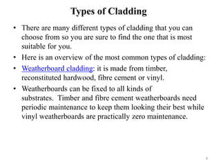 • There are many different types of cladding that you can
choose from so you are sure to find the one that is most
suitable for you.
• Here is an overview of the most common types of cladding:
• Weatherboard cladding: it is made from timber,
reconstituted hardwood, fibre cement or vinyl.
• Weatherboards can be fixed to all kinds of
substrates. Timber and fibre cement weatherboards need
periodic maintenance to keep them looking their best while
vinyl weatherboards are practically zero maintenance.
Types of Cladding
8
 