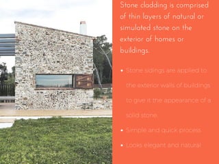 Stone cladding is comprised
of thin layers of natural or
simulated stone on the
exterior of homes or
buildings.
Stone sidings are applied to
the exterior walls of buildings
to give it the appearance of a
solid stone.
Simple and quick process
Looks elegant and natural
 