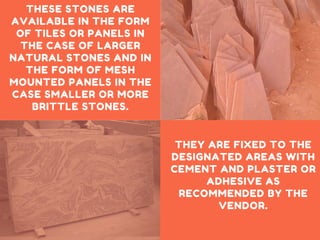 THESE STONES ARE
AVAILABLE IN THE FORM
OF TILES OR PANELS IN
THE CASE OF LARGER
NATURAL STONES AND IN
THE FORM OF MESH
MOUNTED PANELS IN THE
CASE SMALLER OR MORE
BRITTLE STONES.
THEY ARE FIXED TO THE
DESIGNATED AREAS WITH
CEMENT AND PLASTER OR
ADHESIVE AS
RECOMMENDED BY THE
VENDOR.
 