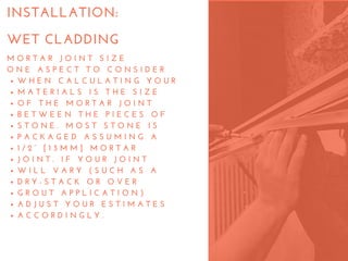 M O R T A R   J O I N T   S I Z E
O N E   A S P E C T   T O   C O N S I D E R
W H E N   C A L C U L A T I N G   Y O U R
M A T E R I A L S   I S   T H E   S I Z E
O F   T H E   M O R T A R   J O I N T
B E T W E E N   T H E   P I E C E S   O F
S T O N E .   M O S T   S T O N E   I S
P A C K A G E D   A S S U M I N G   A
1 / 2 “   [ 1 3 M M ]   M O R T A R
J O I N T .   I F   Y O U R   J O I N T
W I L L   V A R Y   ( S U C H   A S   A
D R Y - S T A C K   O R   O V E R
G R O U T   A P P L I C A T I O N )
A D J U S T   Y O U R   E S T I M A T E S
A C C O R D I N G L Y .
INSTALLATION:
WET CLADDING
 
