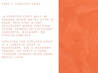 S T E P   3 :   S C R A T C H   C O A T
  A   S C R A T C H   C O A T   W I L L   B E
N E E D E D   W H E N   M E T A L   L A T H   I S
U S E D .   T H I S   S T E P   I S   N O T
N E C E S S A R Y   W H E N   A P P L Y I N G
S T O N E   V E N E E R   T O   A C L E A N E D
C O N C R E T E ,   M A S O N R Y ,   O R
S T U C C O   S U R F A C E .
A P P L Y I N G   T H E   S C R A T C H   C O A T
I F   A   S C R A T C H   C O A T   I S
N E C E S S A R Y ,   U S E   A   M A S O N R Y
T R O W E L   T O   A P P L Y   A   1 3 M M
L A Y E R O F   C E M E N T   O V E R   Y O U R
M E T A L   L A T H .  
 