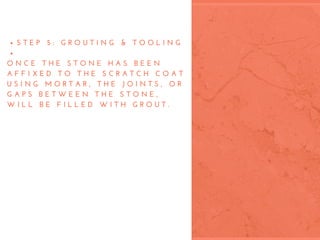 S T E P   5 :   G R O U T I N G   &   T O O L I N G
 
O N C E   T H E   S T O N E   H A S   B E E N
A F F I X E D   T O   T H E   S C R A T C H   C O A T
U S I N G   M O R T A R ,   T H E   J O I N T S ,   O R
G A P S   B E T W E E N   T H E   S T O N E ,
W I L L   B E   F I L L E D   W I T H   G R O U T .
 
