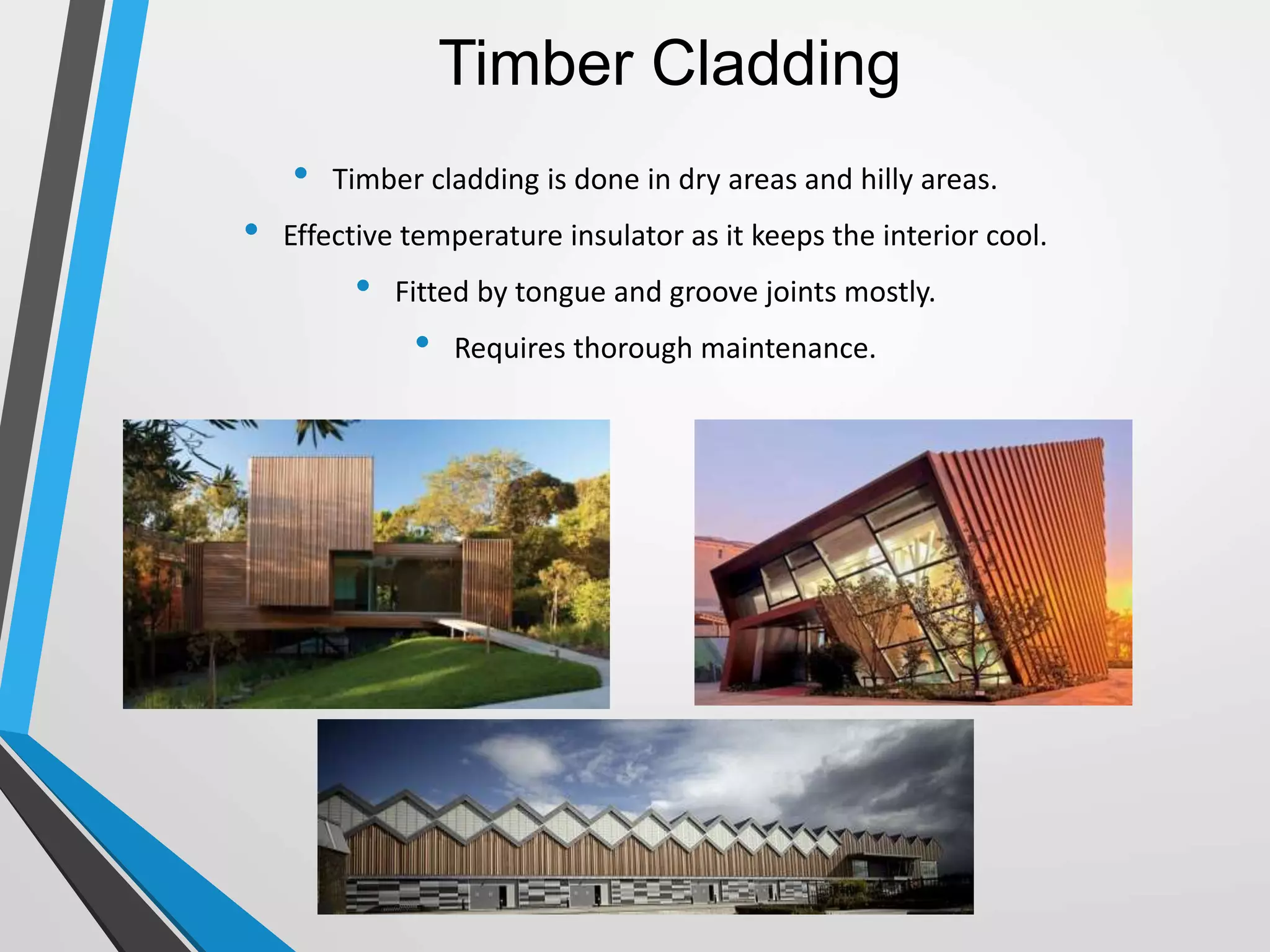 Timber Cladding
• Timber cladding is done in dry areas and hilly areas.
• Effective temperature insulator as it keeps the interior cool.
• Fitted by tongue and groove joints mostly.
• Requires thorough maintenance.
 