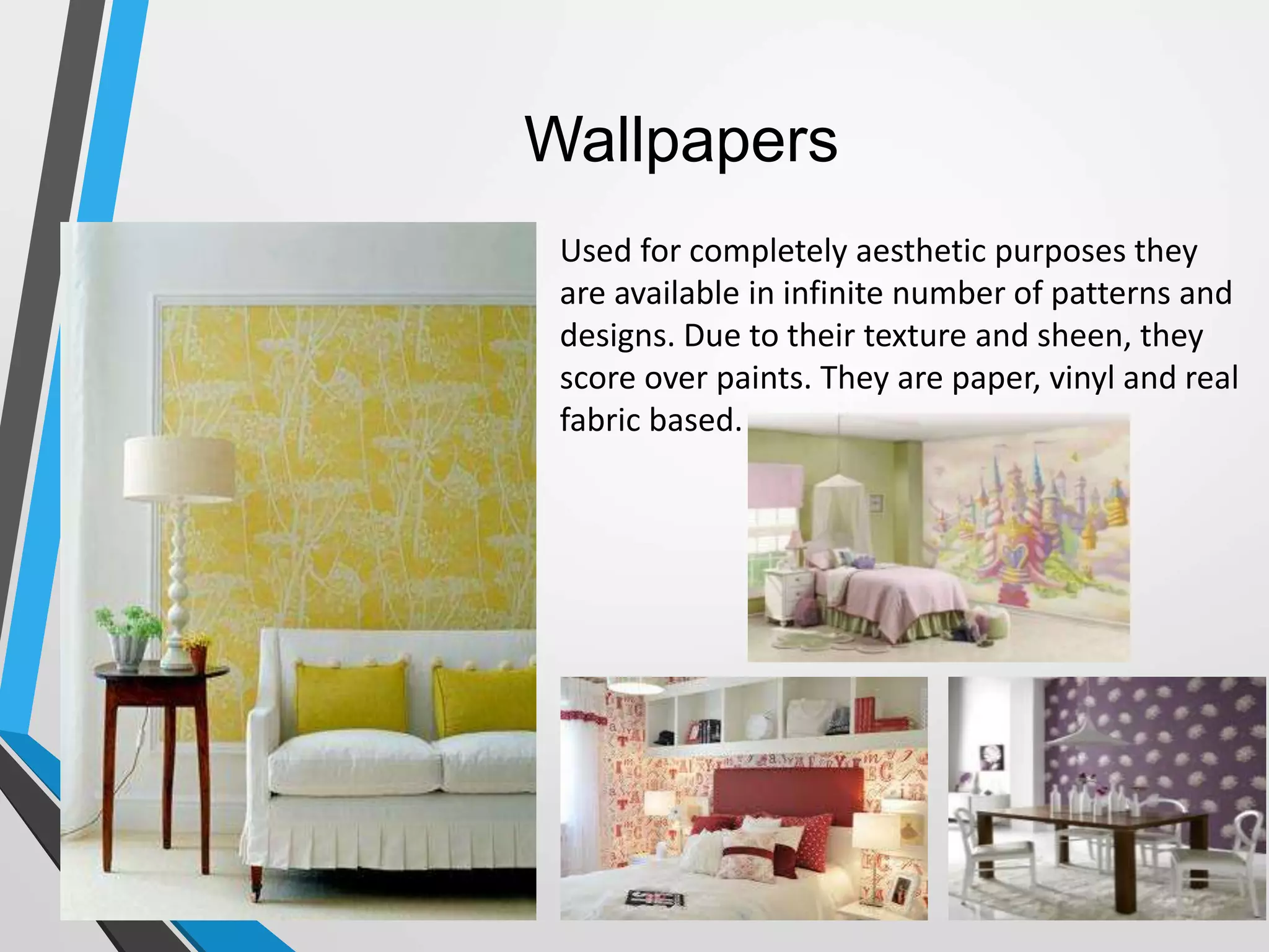 Wallpapers
Used for completely aesthetic purposes they
are available in infinite number of patterns and
designs. Due to their texture and sheen, they
score over paints. They are paper, vinyl and real
fabric based.
 