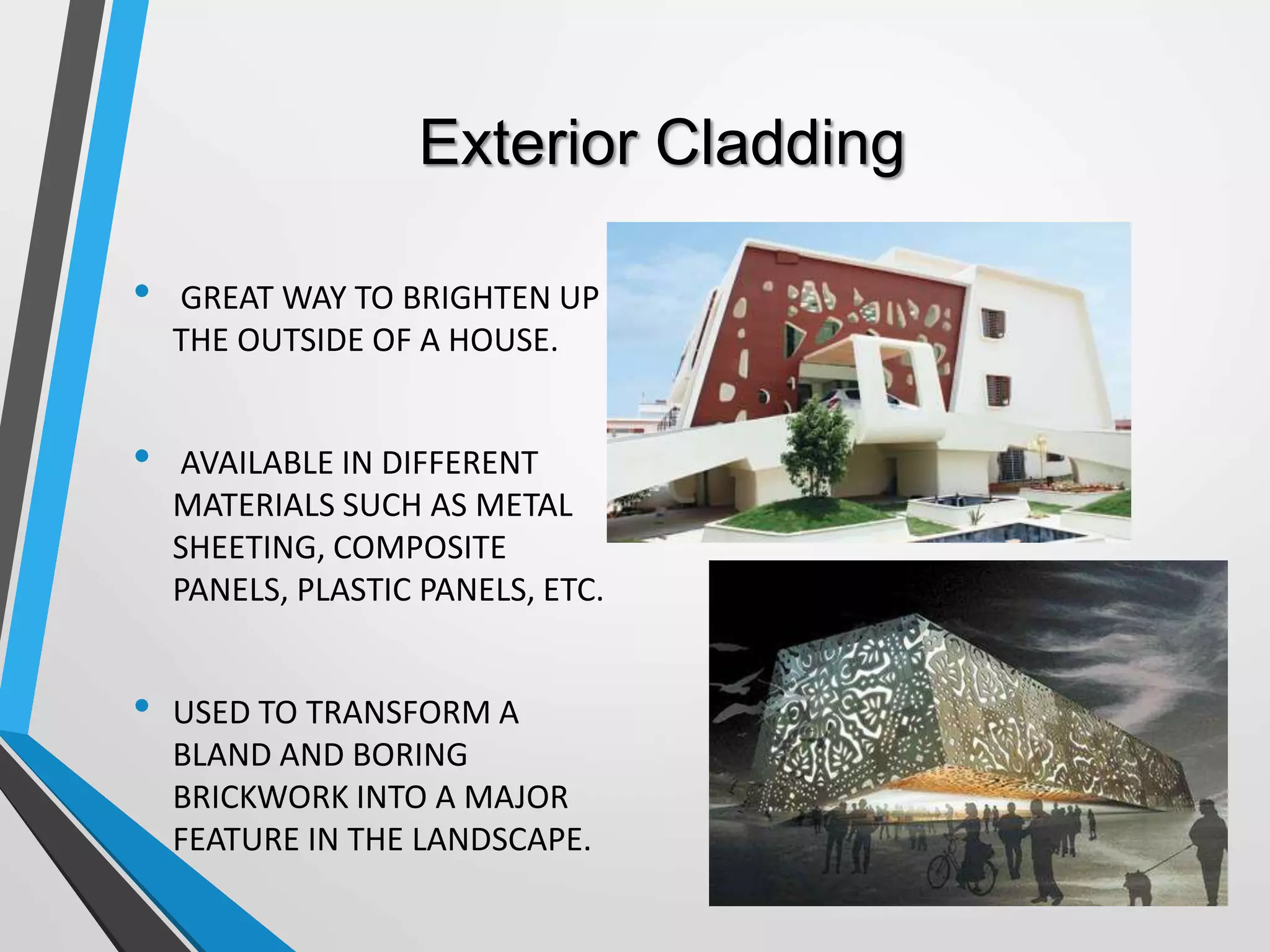 Exterior Cladding
• GREAT WAY TO BRIGHTEN UP
THE OUTSIDE OF A HOUSE.
• AVAILABLE IN DIFFERENT
MATERIALS SUCH AS METAL
SHEETING, COMPOSITE
PANELS, PLASTIC PANELS, ETC.
• USED TO TRANSFORM A
BLAND AND BORING
BRICKWORK INTO A MAJOR
FEATURE IN THE LANDSCAPE.
 