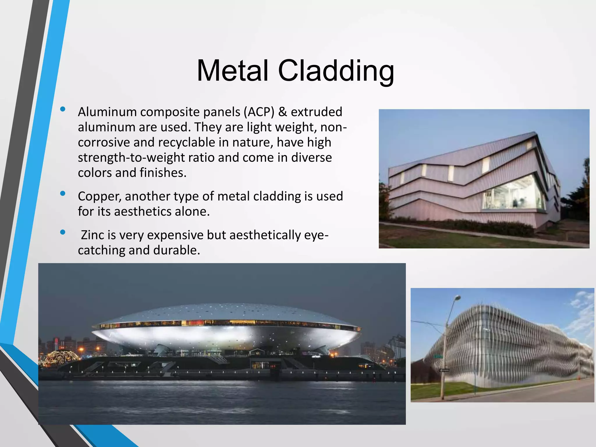 Metal Cladding
• Aluminum composite panels (ACP) & extruded
aluminum are used. They are light weight, non-
corrosive and recyclable in nature, have high
strength-to-weight ratio and come in diverse
colors and finishes.
• Copper, another type of metal cladding is used
for its aesthetics alone.
• Zinc is very expensive but aesthetically eye-
catching and durable.
 