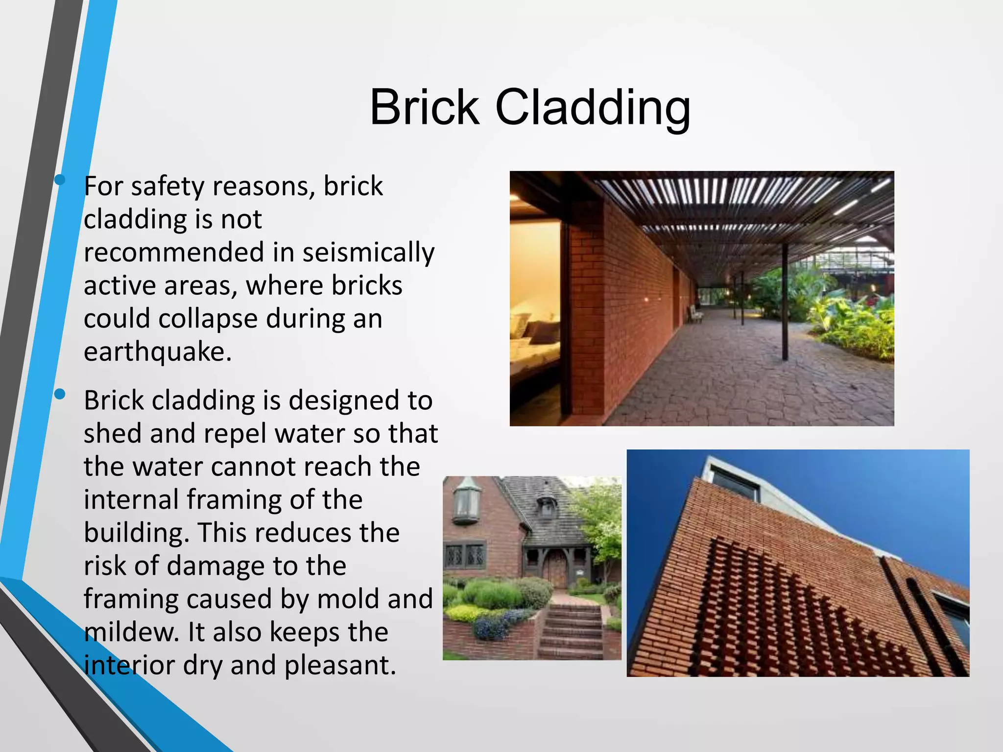 Brick Cladding
• For safety reasons, brick
cladding is not
recommended in seismically
active areas, where bricks
could collapse during an
earthquake.
• Brick cladding is designed to
shed and repel water so that
the water cannot reach the
internal framing of the
building. This reduces the
risk of damage to the
framing caused by mold and
mildew. It also keeps the
interior dry and pleasant.
 