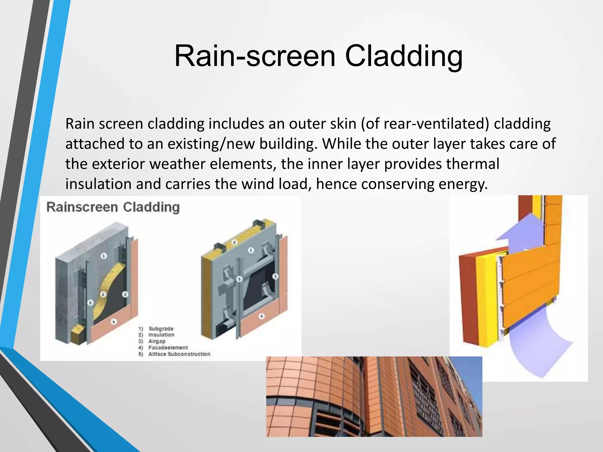 Rain-screen Cladding
 Rain screen cladding includes an outer skin (of rear-ventilated) cladding
attached to an existing/new building. While the outer layer takes care of
the exterior weather elements, the inner layer provides thermal
insulation and carries the wind load, hence conserving energy.
 