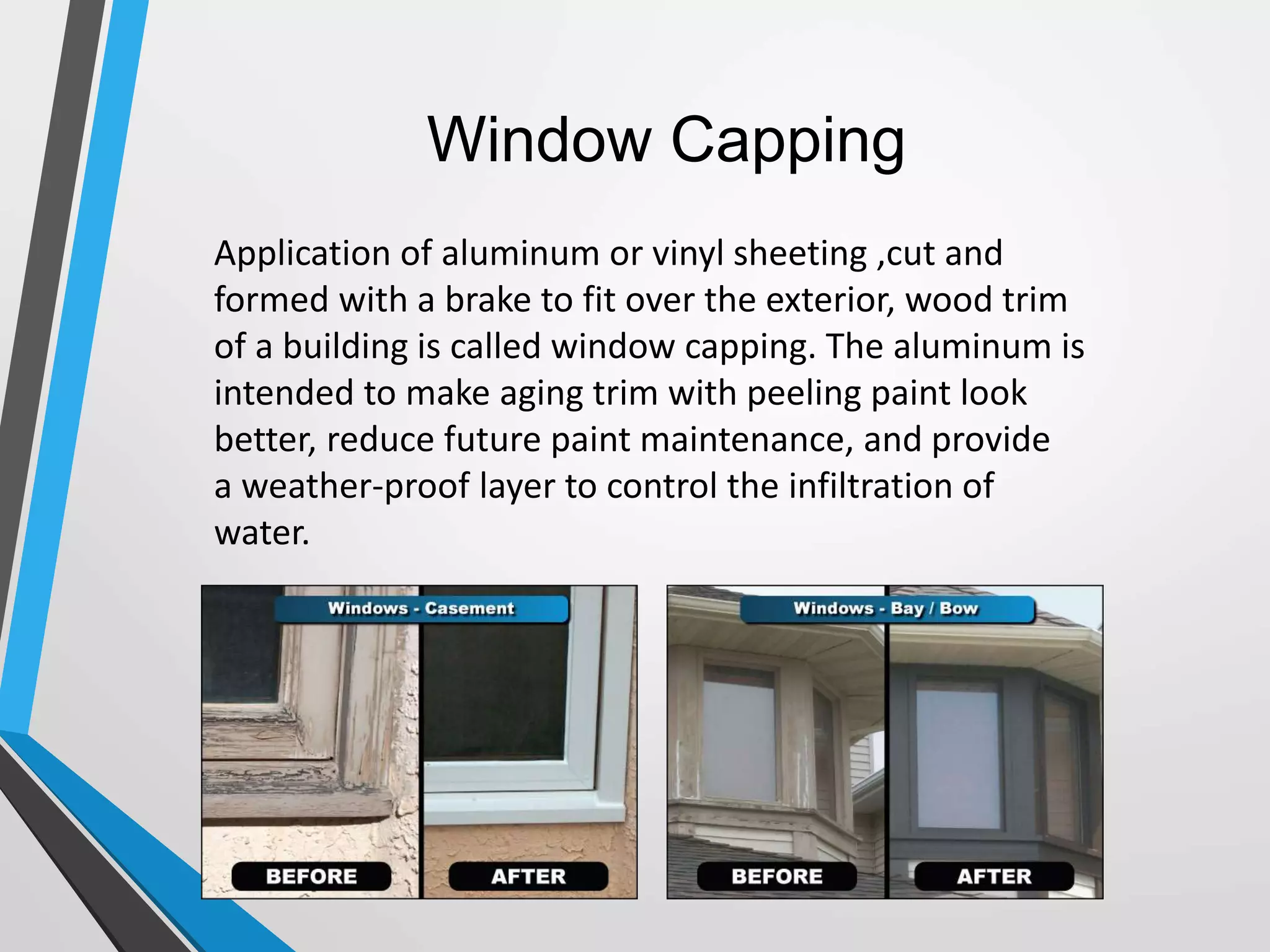 Window Capping
Application of aluminum or vinyl sheeting ,cut and
formed with a brake to fit over the exterior, wood trim
of a building is called window capping. The aluminum is
intended to make aging trim with peeling paint look
better, reduce future paint maintenance, and provide
a weather-proof layer to control the infiltration of
water.
 