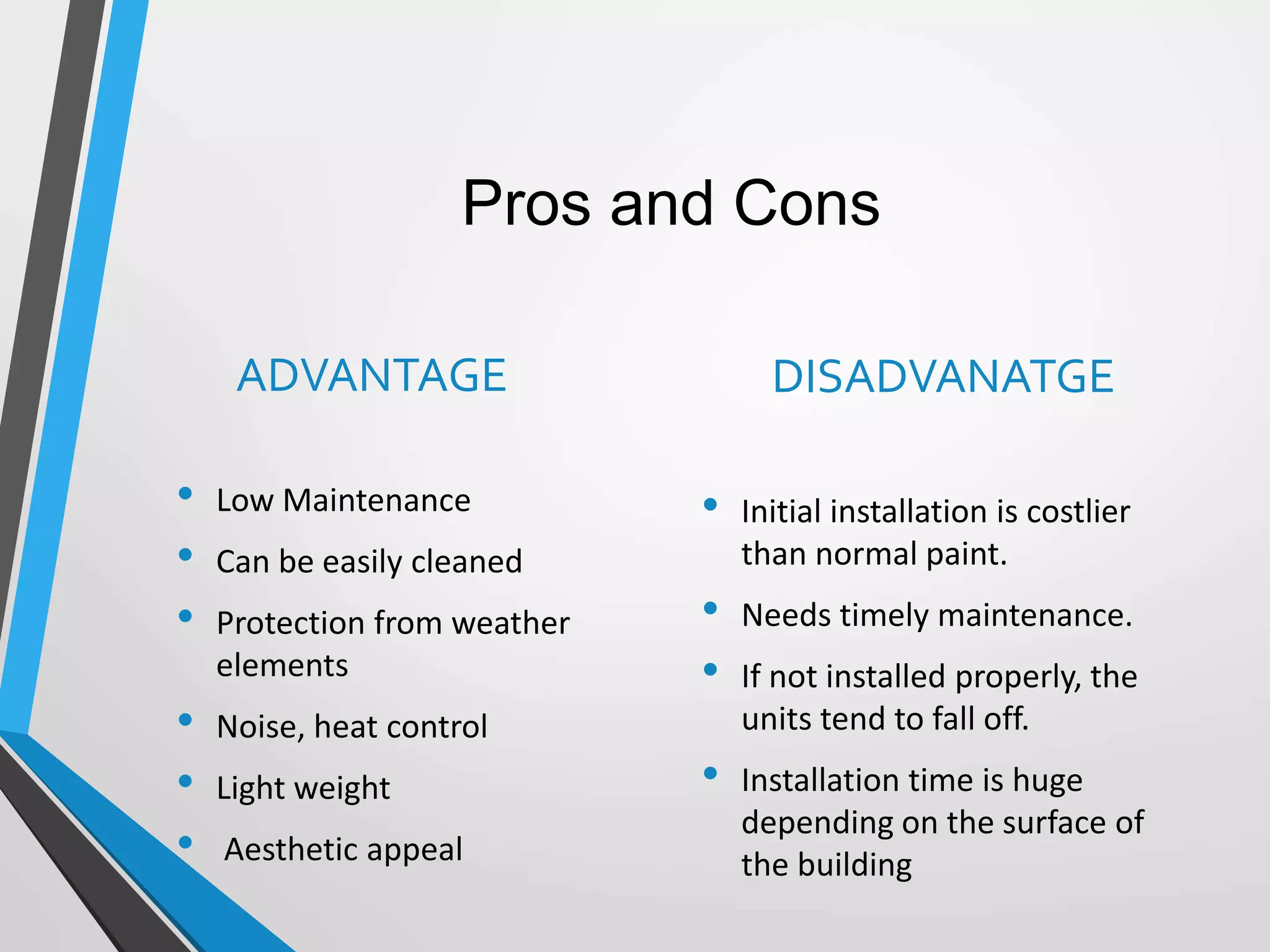 Pros and Cons
ADVANTAGE
• Low Maintenance
• Can be easily cleaned
• Protection from weather
elements
• Noise, heat control
• Light weight
• Aesthetic appeal
DISADVANATGE
• Initial installation is costlier
than normal paint.
• Needs timely maintenance.
• If not installed properly, the
units tend to fall off.
• Installation time is huge
depending on the surface of
the building
 