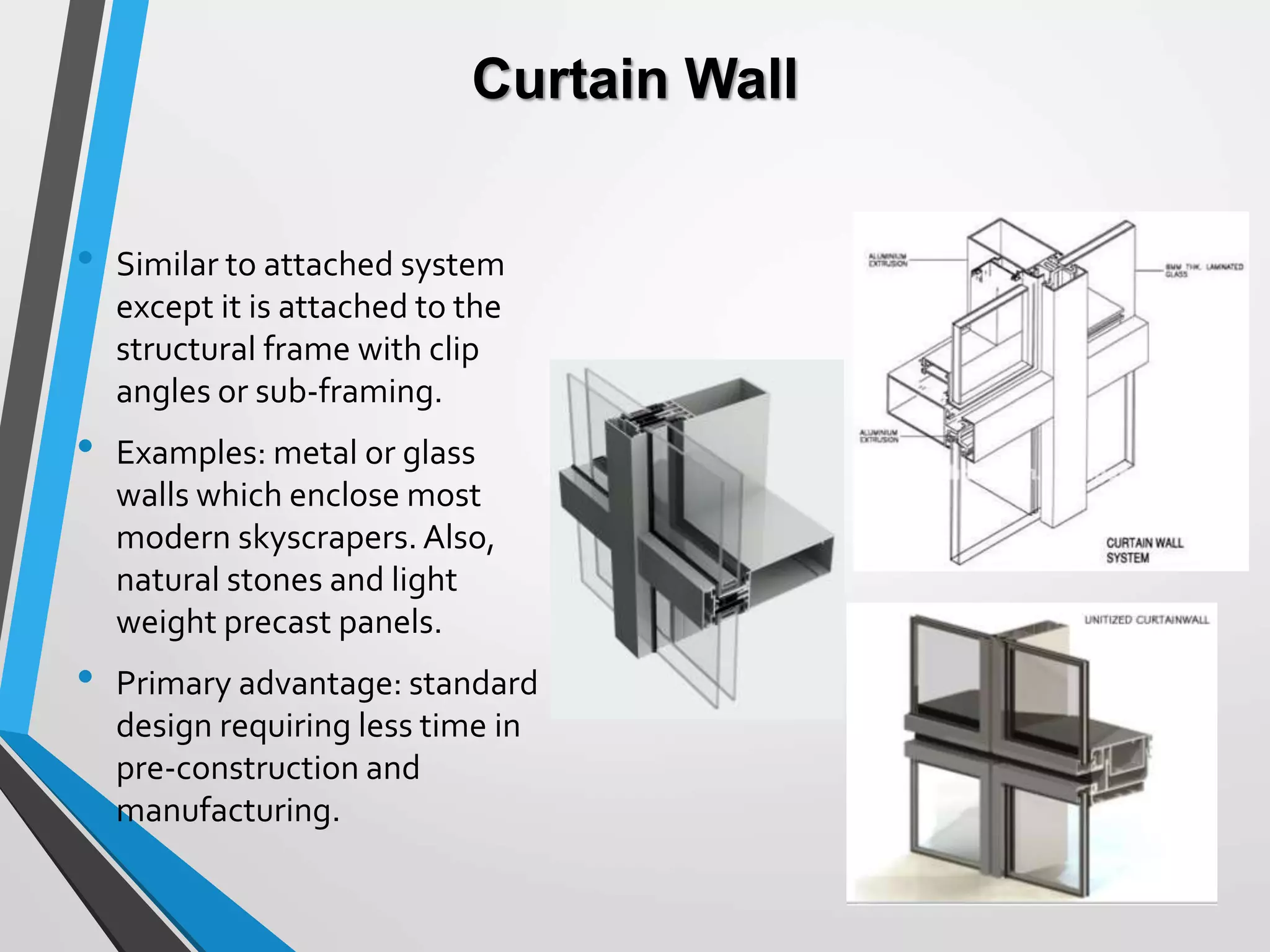 Curtain Wall
• Similar to attached system
except it is attached to the
structural frame with clip
angles or sub-framing.
• Examples: metal or glass
walls which enclose most
modern skyscrapers.Also,
natural stones and light
weight precast panels.
• Primary advantage: standard
design requiring less time in
pre-construction and
manufacturing.
 