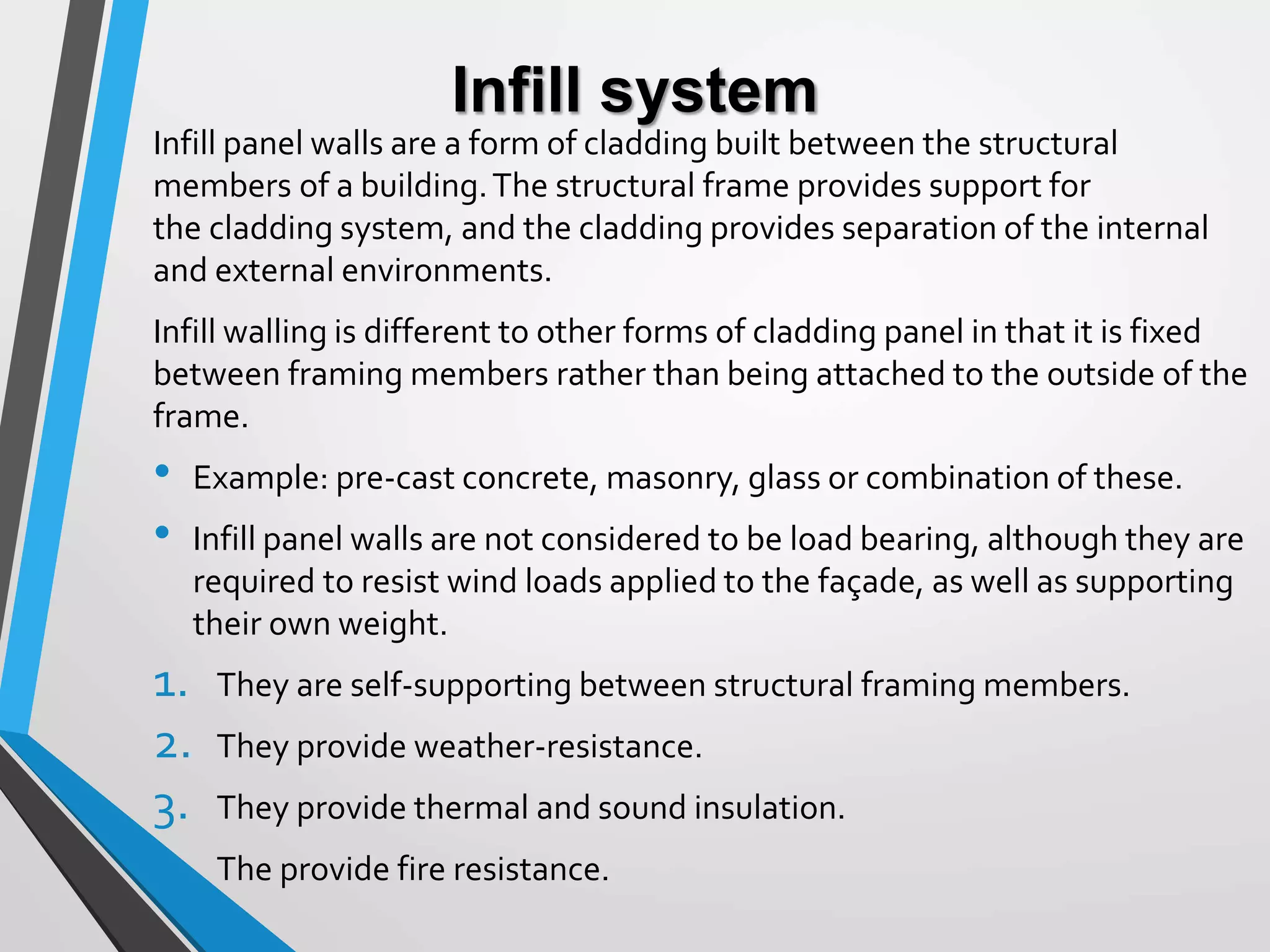 Infill system
Infill panel walls are a form of cladding built between the structural
members of a building.The structural frame provides support for
the cladding system, and the cladding provides separation of the internal
and external environments.
Infill walling is different to other forms of cladding panel in that it is fixed
between framing members rather than being attached to the outside of the
frame.
• Example: pre-cast concrete, masonry, glass or combination of these.
• Infill panel walls are not considered to be load bearing, although they are
required to resist wind loads applied to the façade, as well as supporting
their own weight.
1. They are self-supporting between structural framing members.
2. They provide weather-resistance.
3. They provide thermal and sound insulation.
4. The provide fire resistance.
 