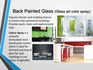 Back Painted Glass (Glass art color spray)
Popular interior wall cladding feature
in homes and commercial buildings.
Provides posh, clean and sophisticated
look.
Colour Spray is a
uniquely
formulated resin
based paint system
which is ideal for
the back painting of
glass for wall
claddings in any
colour imaginable.
 