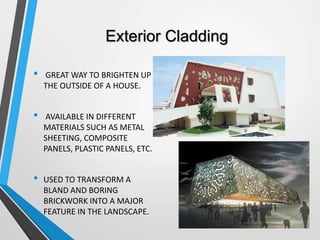 Exterior Cladding
• GREAT WAY TO BRIGHTEN UP
THE OUTSIDE OF A HOUSE.
• AVAILABLE IN DIFFERENT
MATERIALS SUCH AS METAL
SHEETING, COMPOSITE
PANELS, PLASTIC PANELS, ETC.
• USED TO TRANSFORM A
BLAND AND BORING
BRICKWORK INTO A MAJOR
FEATURE IN THE LANDSCAPE.
 