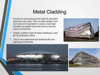 Metal Cladding
• Aluminum composite panels (ACP) & extruded
aluminum are used. They are light weight, non-
corrosive and recyclable in nature, have high
strength-to-weight ratio and come in diverse
colors and finishes.
• Copper, another type of metal cladding is used
for its aesthetics alone.
• Zinc is very expensive but aesthetically eye-
catching and durable.
 
