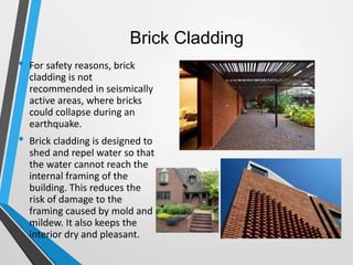 Brick Cladding
• For safety reasons, brick
cladding is not
recommended in seismically
active areas, where bricks
could collapse during an
earthquake.
• Brick cladding is designed to
shed and repel water so that
the water cannot reach the
internal framing of the
building. This reduces the
risk of damage to the
framing caused by mold and
mildew. It also keeps the
interior dry and pleasant.
 