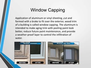 Window Capping
Application of aluminum or vinyl sheeting ,cut and
formed with a brake to fit over the exterior, wood trim
of a building is called window capping. The aluminum is
intended to make aging trim with peeling paint look
better, reduce future paint maintenance, and provide
a weather-proof layer to control the infiltration of
water.
 