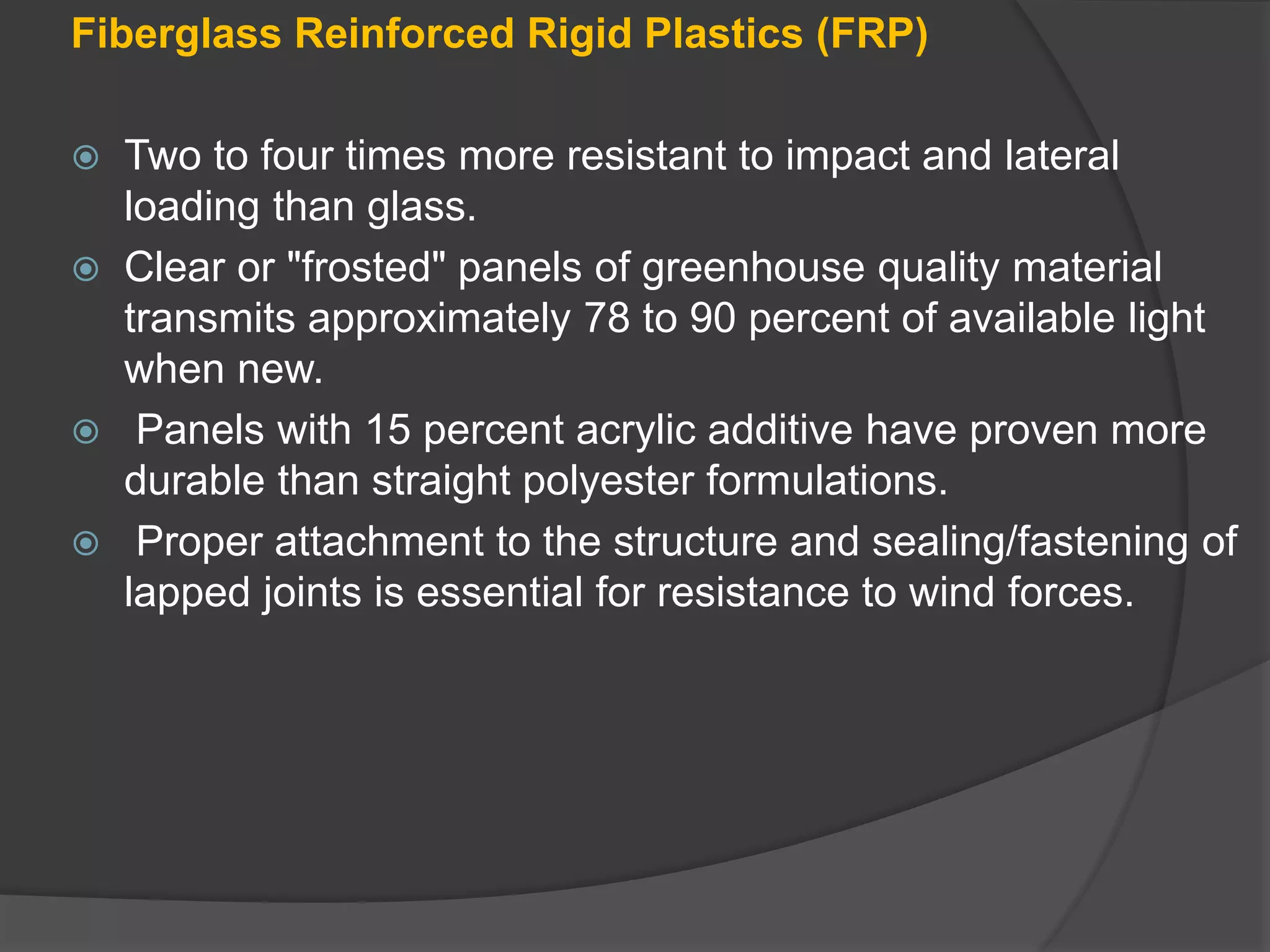 Fiberglass Reinforced Rigid Plastics (FRP)
 Two to four times more resistant to impact and lateral
loading than glass.
 Clear or "frosted" panels of greenhouse quality material
transmits approximately 78 to 90 percent of available light
when new.
 Panels with 15 percent acrylic additive have proven more
durable than straight polyester formulations.
 Proper attachment to the structure and sealing/fastening of
lapped joints is essential for resistance to wind forces.
 