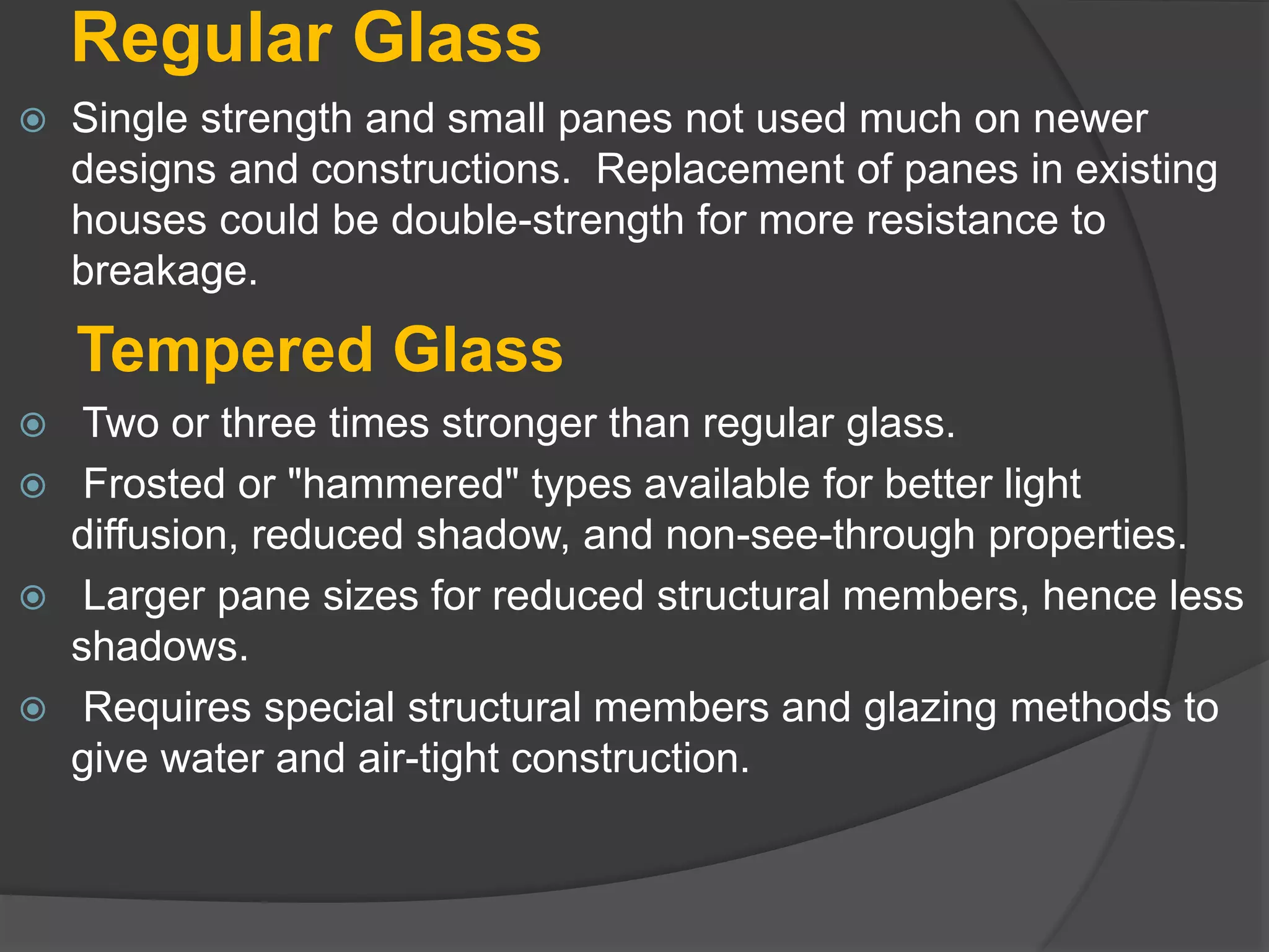 Regular Glass
 Single strength and small panes not used much on newer
designs and constructions. Replacement of panes in existing
houses could be double-strength for more resistance to
breakage.
Tempered Glass
 Two or three times stronger than regular glass.
 Frosted or "hammered" types available for better light
diffusion, reduced shadow, and non-see-through properties.
 Larger pane sizes for reduced structural members, hence less
shadows.
 Requires special structural members and glazing methods to
give water and air-tight construction.
 