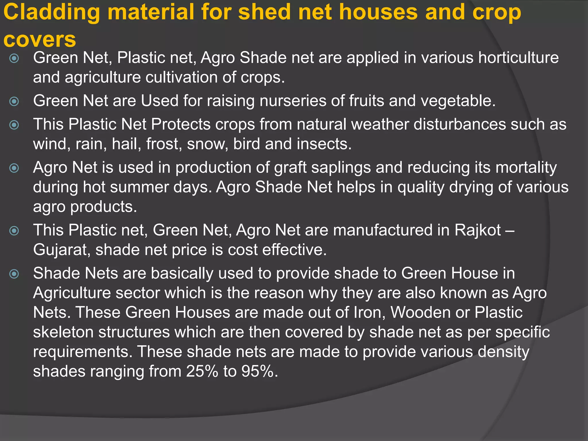 Cladding material for shed net houses and crop
covers
 Green Net, Plastic net, Agro Shade net are applied in various horticulture
and agriculture cultivation of crops.
 Green Net are Used for raising nurseries of fruits and vegetable.
 This Plastic Net Protects crops from natural weather disturbances such as
wind, rain, hail, frost, snow, bird and insects.
 Agro Net is used in production of graft saplings and reducing its mortality
during hot summer days. Agro Shade Net helps in quality drying of various
agro products.
 This Plastic net, Green Net, Agro Net are manufactured in Rajkot –
Gujarat, shade net price is cost effective.
 Shade Nets are basically used to provide shade to Green House in
Agriculture sector which is the reason why they are also known as Agro
Nets. These Green Houses are made out of Iron, Wooden or Plastic
skeleton structures which are then covered by shade net as per specific
requirements. These shade nets are made to provide various density
shades ranging from 25% to 95%.
 
