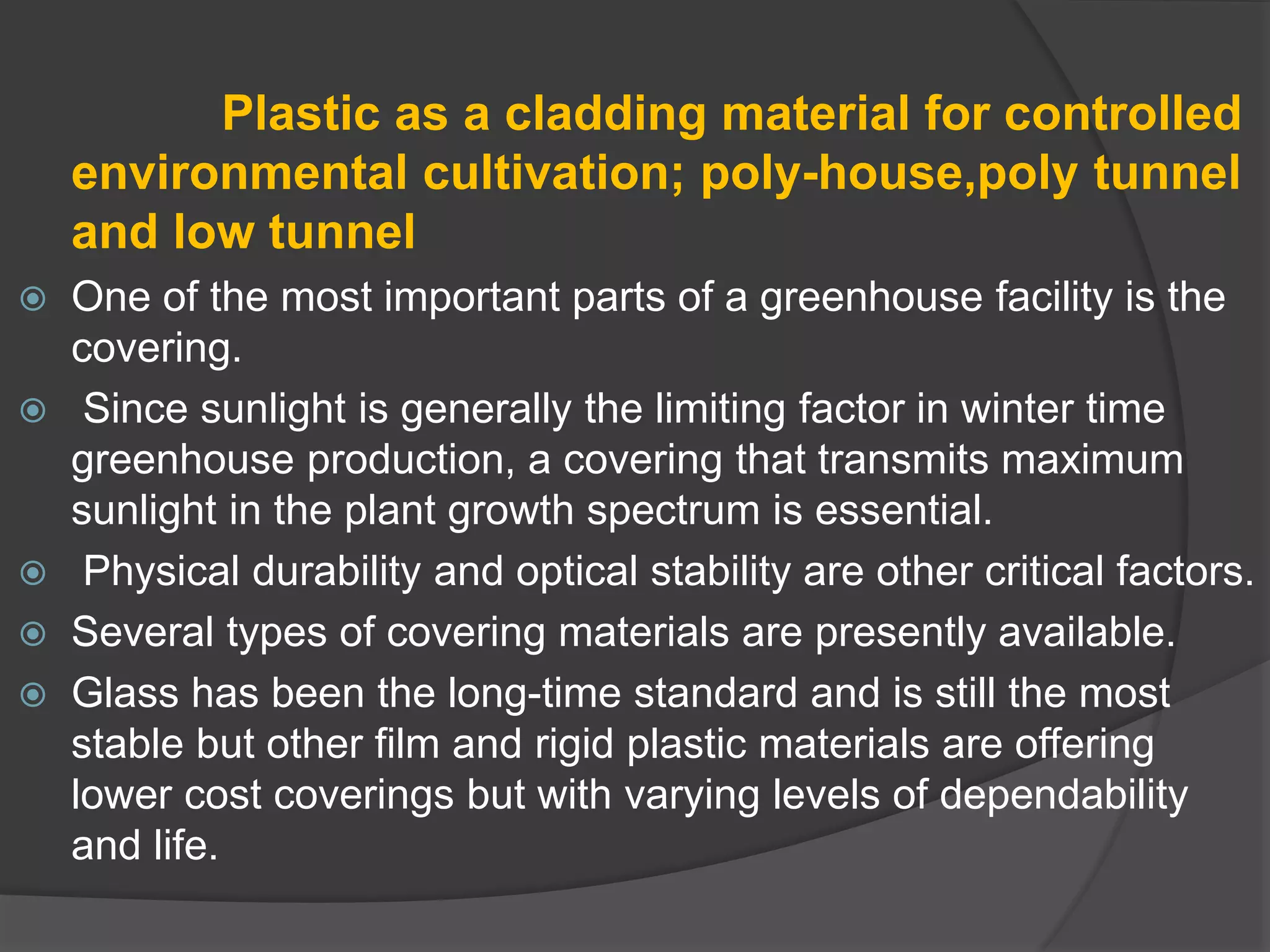 Plastic as a cladding material for controlled
environmental cultivation; poly-house,poly tunnel
and low tunnel
 One of the most important parts of a greenhouse facility is the
covering.
 Since sunlight is generally the limiting factor in winter time
greenhouse production, a covering that transmits maximum
sunlight in the plant growth spectrum is essential.
 Physical durability and optical stability are other critical factors.
 Several types of covering materials are presently available.
 Glass has been the long-time standard and is still the most
stable but other film and rigid plastic materials are offering
lower cost coverings but with varying levels of dependability
and life.
 