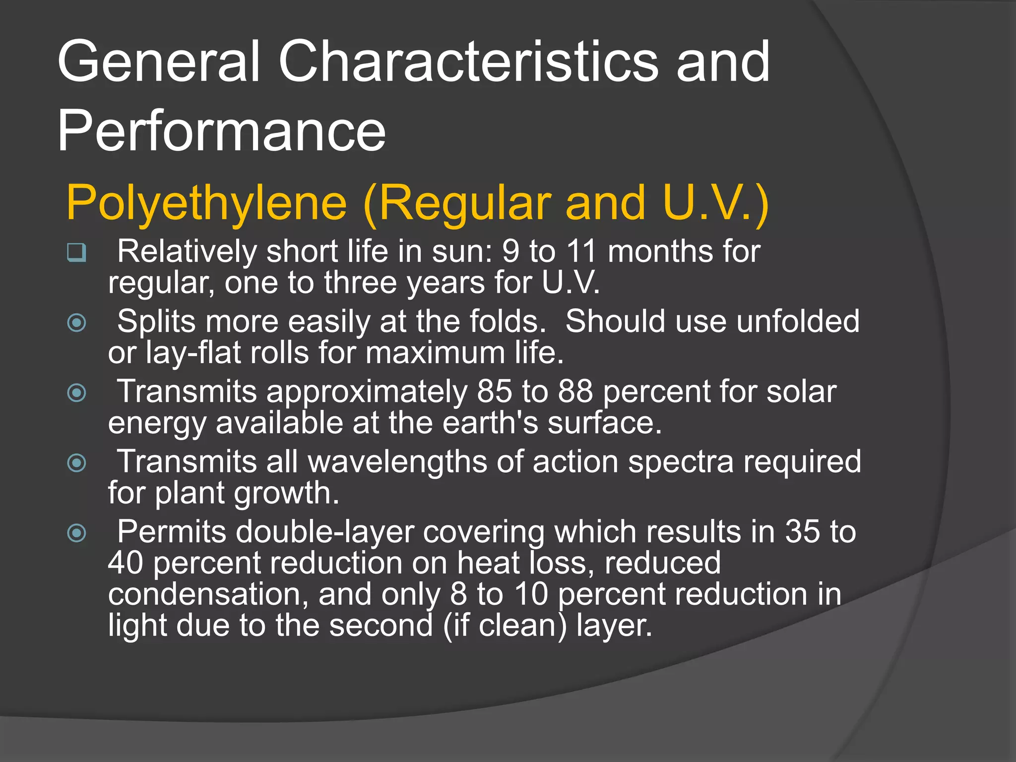 General Characteristics and
Performance
Polyethylene (Regular and U.V.)
 Relatively short life in sun: 9 to 11 months for
regular, one to three years for U.V.
 Splits more easily at the folds. Should use unfolded
or lay-flat rolls for maximum life.
 Transmits approximately 85 to 88 percent for solar
energy available at the earth's surface.
 Transmits all wavelengths of action spectra required
for plant growth.
 Permits double-layer covering which results in 35 to
40 percent reduction on heat loss, reduced
condensation, and only 8 to 10 percent reduction in
light due to the second (if clean) layer.
 