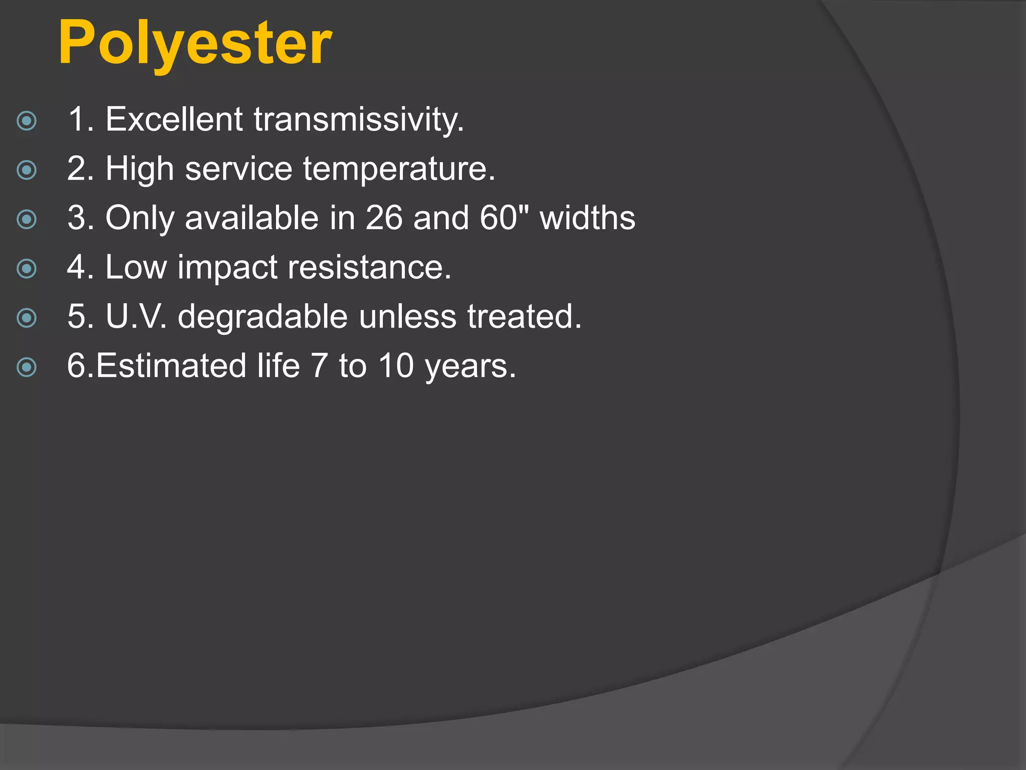 Polyester
 1. Excellent transmissivity.
 2. High service temperature.
 3. Only available in 26 and 60" widths
 4. Low impact resistance.
 5. U.V. degradable unless treated.
 6.Estimated life 7 to 10 years.
 
