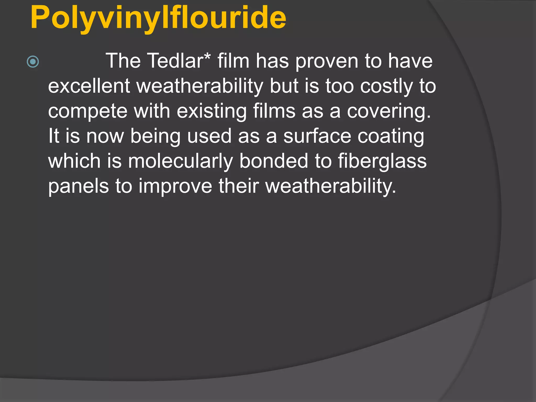 Polyvinylflouride
 The Tedlar* film has proven to have
excellent weatherability but is too costly to
compete with existing films as a covering.
It is now being used as a surface coating
which is molecularly bonded to fiberglass
panels to improve their weatherability.
 