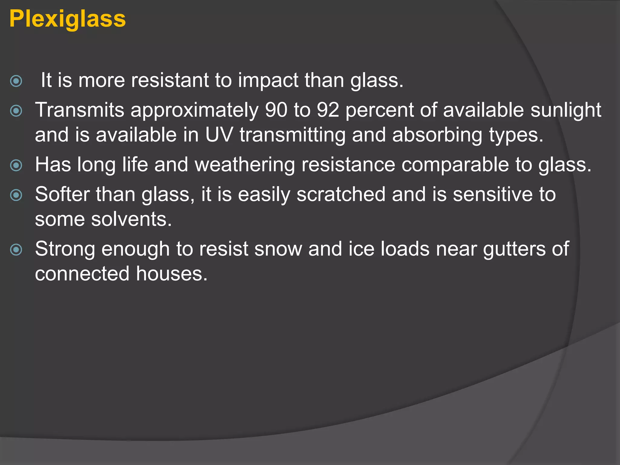 Plexiglass
 It is more resistant to impact than glass.
 Transmits approximately 90 to 92 percent of available sunlight
and is available in UV transmitting and absorbing types.
 Has long life and weathering resistance comparable to glass.
 Softer than glass, it is easily scratched and is sensitive to
some solvents.
 Strong enough to resist snow and ice loads near gutters of
connected houses.
 
