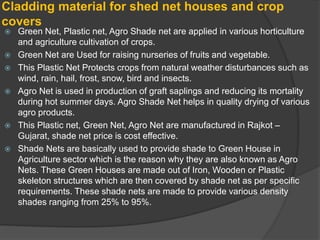 Cladding material for shed net houses and crop
covers
 Green Net, Plastic net, Agro Shade net are applied in various horticulture
and agriculture cultivation of crops.
 Green Net are Used for raising nurseries of fruits and vegetable.
 This Plastic Net Protects crops from natural weather disturbances such as
wind, rain, hail, frost, snow, bird and insects.
 Agro Net is used in production of graft saplings and reducing its mortality
during hot summer days. Agro Shade Net helps in quality drying of various
agro products.
 This Plastic net, Green Net, Agro Net are manufactured in Rajkot –
Gujarat, shade net price is cost effective.
 Shade Nets are basically used to provide shade to Green House in
Agriculture sector which is the reason why they are also known as Agro
Nets. These Green Houses are made out of Iron, Wooden or Plastic
skeleton structures which are then covered by shade net as per specific
requirements. These shade nets are made to provide various density
shades ranging from 25% to 95%.
 