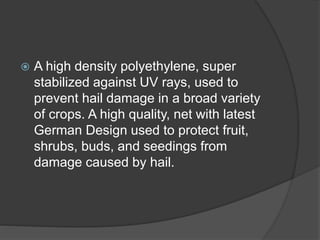  A high density polyethylene, super
stabilized against UV rays, used to
prevent hail damage in a broad variety
of crops. A high quality, net with latest
German Design used to protect fruit,
shrubs, buds, and seedings from
damage caused by hail.
 