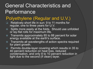General Characteristics and
Performance
Polyethylene (Regular and U.V.)
 Relatively short life in sun: 9 to 11 months for
regular, one to three years for U.V.
 Splits more easily at the folds. Should use unfolded
or lay-flat rolls for maximum life.
 Transmits approximately 85 to 88 percent for solar
energy available at the earth's surface.
 Transmits all wavelengths of action spectra required
for plant growth.
 Permits double-layer covering which results in 35 to
40 percent reduction on heat loss, reduced
condensation, and only 8 to 10 percent reduction in
light due to the second (if clean) layer.
 